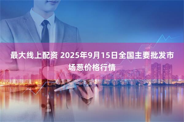 最大线上配资 2025年9月15日全国主要批发市场葱价格行情