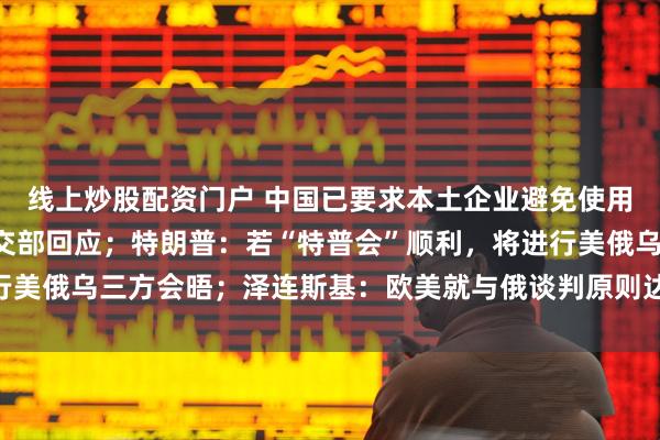 线上炒股配资门户 中国已要求本土企业避免使用英伟达H20芯片？外交部回应；特朗普：若“特普会”顺利，将进行美俄乌三方会晤；泽连斯基：欧美就与俄谈判原则达成五项共识丨早报