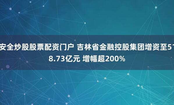 安全炒股股票配资门户 吉林省金融控股集团增资至518.73亿元 增幅超200%