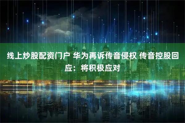 线上炒股配资门户 华为再诉传音侵权 传音控股回应：将积极应对