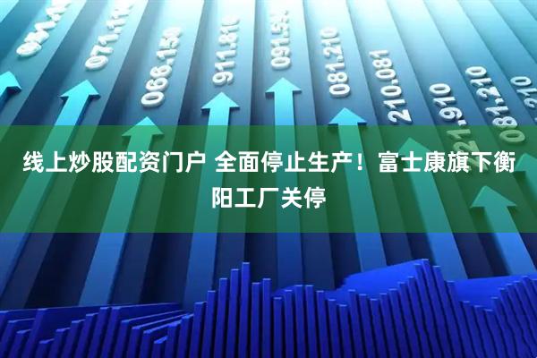 线上炒股配资门户 全面停止生产！富士康旗下衡阳工厂关停