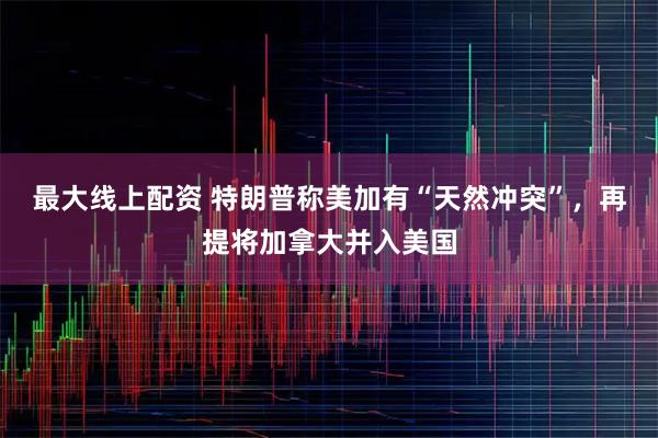 最大线上配资 特朗普称美加有“天然冲突”，再提将加拿大并入美国