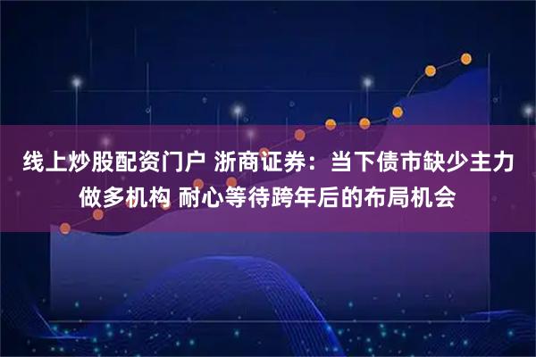 线上炒股配资门户 浙商证券：当下债市缺少主力做多机构 耐心等待跨年后的布局机会