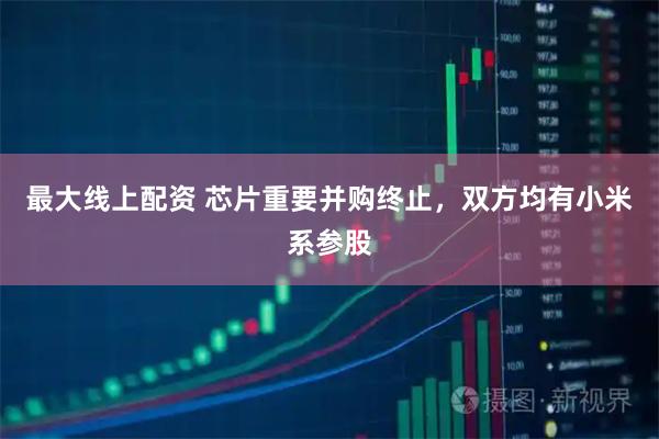 最大线上配资 芯片重要并购终止，双方均有小米系参股