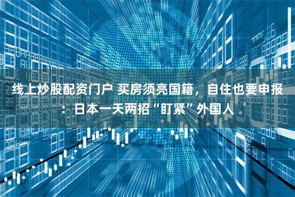 线上炒股配资门户 买房须亮国籍，自住也要申报：日本一天两招“盯紧”外国人