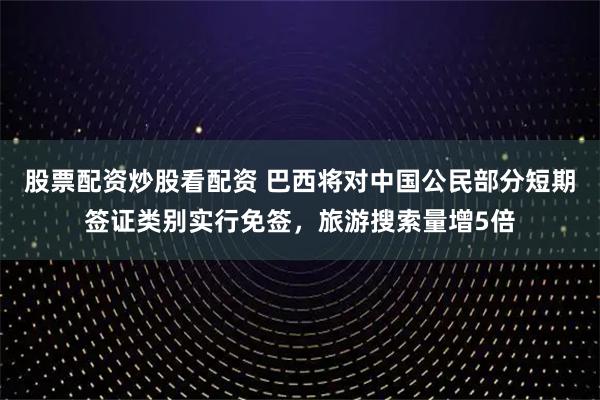 股票配资炒股看配资 巴西将对中国公民部分短期签证类别实行免签，旅游搜索量增5倍