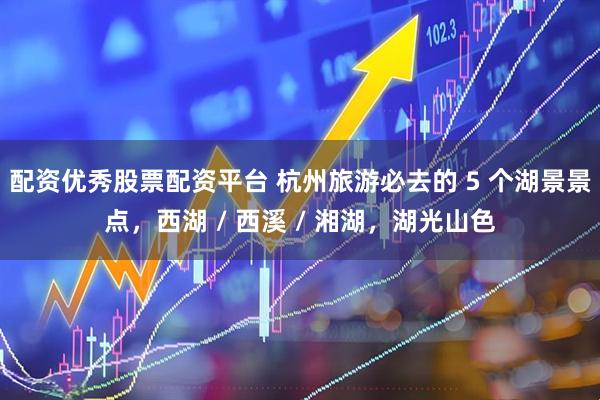 配资优秀股票配资平台 杭州旅游必去的 5 个湖景景点，西湖 / 西溪 / 湘湖，湖光山色