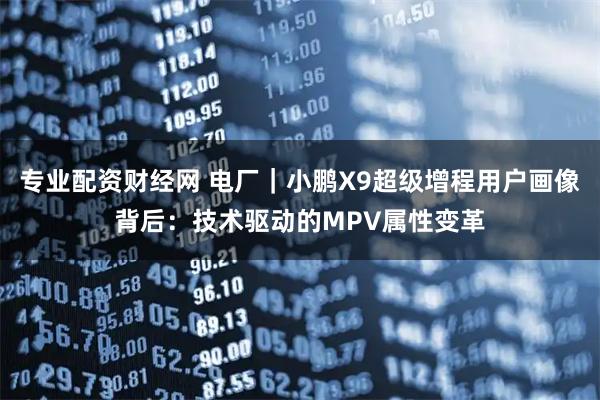 专业配资财经网 电厂｜小鹏X9超级增程用户画像背后：技术驱动的MPV属性变革