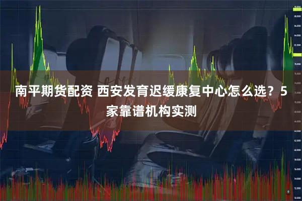 南平期货配资 西安发育迟缓康复中心怎么选？5家靠谱机构实测