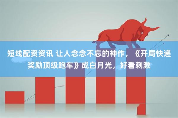 短线配资资讯 让人念念不忘的神作，《开局快递奖励顶级跑车》成白月光，好看刺激