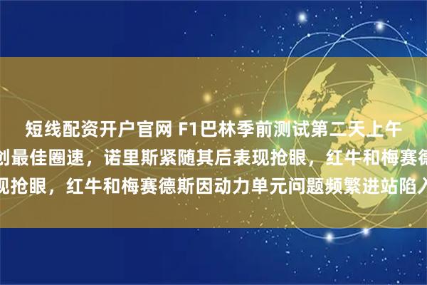 短线配资开户官网 F1巴林季前测试第二天上午，法拉利勒克莱尔领跑创最佳圈速，诺里斯紧随其后表现抢眼，红牛和梅赛德斯因动力单元问题频繁进站陷入困境