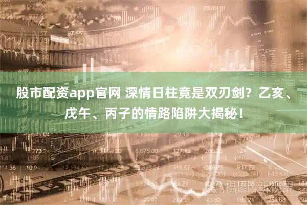 股市配资app官网 深情日柱竟是双刃剑？乙亥、戊午、丙子的情路陷阱大揭秘！