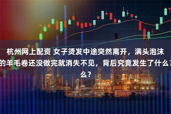 杭州网上配资 女子烫发中途突然离开，满头泡沫的羊毛卷还没做完就消失不见，背后究竟发生了什么？