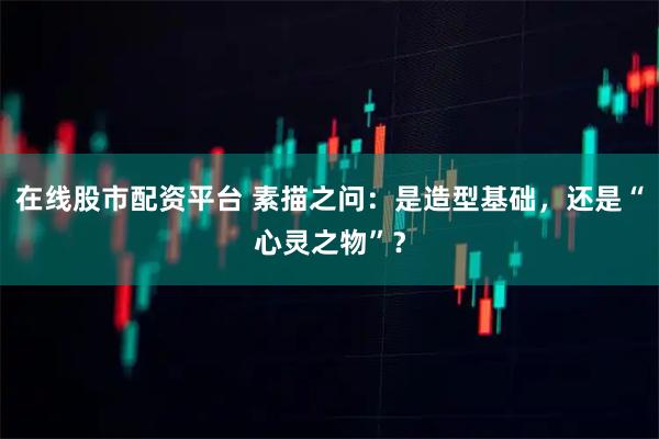 在线股市配资平台 素描之问：是造型基础，还是“心灵之物”？