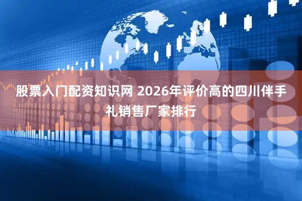 股票入门配资知识网 2026年评价高的四川伴手礼销售厂家排行