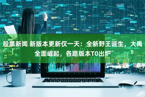 股票新闻 新版本更新仅一天：全新野王诞生，大禹全面崛起，各路版本T0出炉