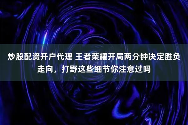 炒股配资开户代理 王者荣耀开局两分钟决定胜负走向，打野这些细节你注意过吗
