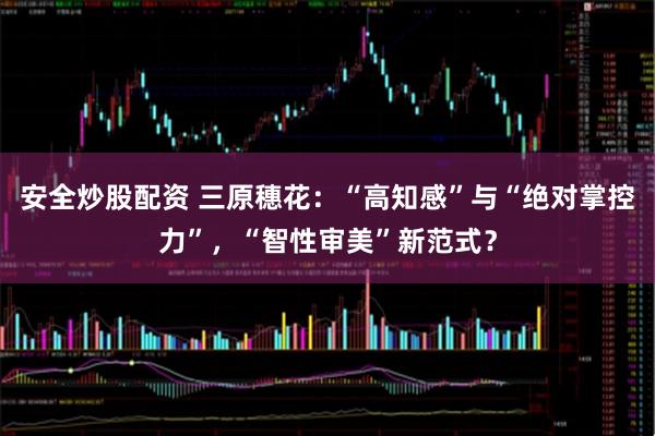 安全炒股配资 三原穗花：“高知感”与“绝对掌控力”，“智性审美”新范式？
