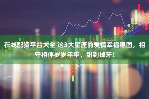在线配资平台大全 这3大星座的爱情幸福稳固，相守相伴岁岁年年，甜到掉牙！