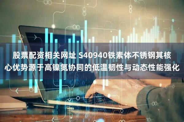 股票配资相关网址 S40940铁素体不锈钢其核心优势源于高镍氮协同的低温韧性与动态性能强化
